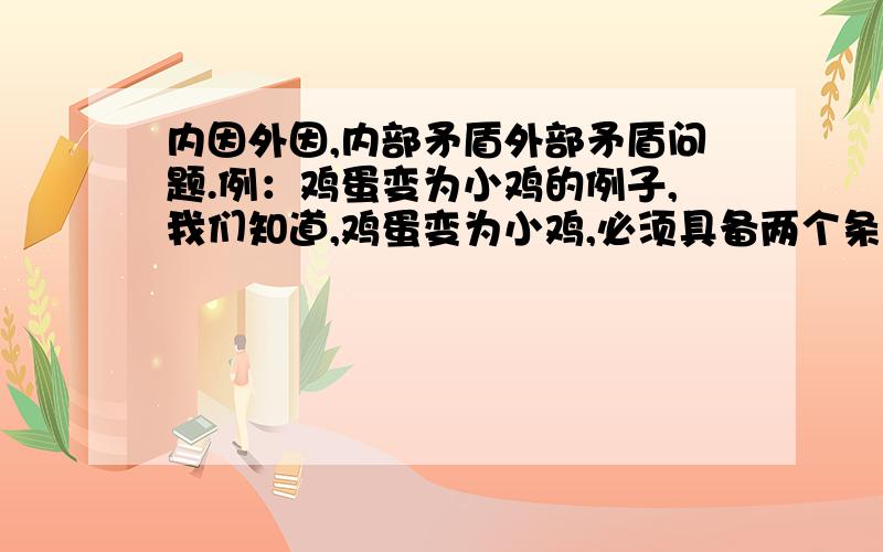 内因外因,内部矛盾外部矛盾问题.例：鸡蛋变为小鸡的例子,我们知道,鸡蛋变为小鸡,必须具备两个条件：一、种蛋；二、合适的温度.这里种蛋是内因,温度是外因,由于内外因共同作用才能孵