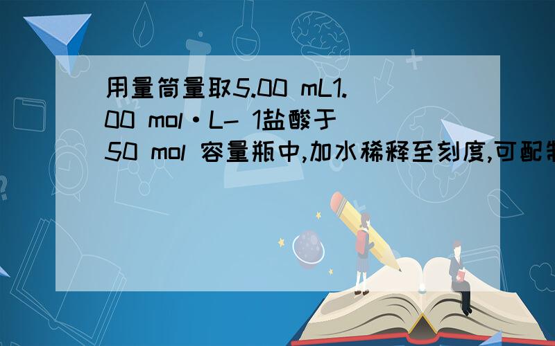 用量筒量取5.00 mL1.00 mol·L- 1盐酸于50 mol 容量瓶中,加水稀释至刻度,可配制0.用量筒量取5.00 mL1.00 mol·L- 1盐酸于50 ml 容量瓶中，加水稀释至刻度，可配制0.100 mol·L-1盐酸