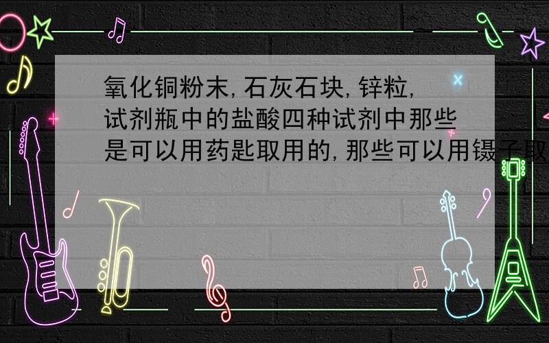 氧化铜粉末,石灰石块,锌粒,试剂瓶中的盐酸四种试剂中那些是可以用药匙取用的,那些可以用镊子取用的,那些可以用滴管取用的