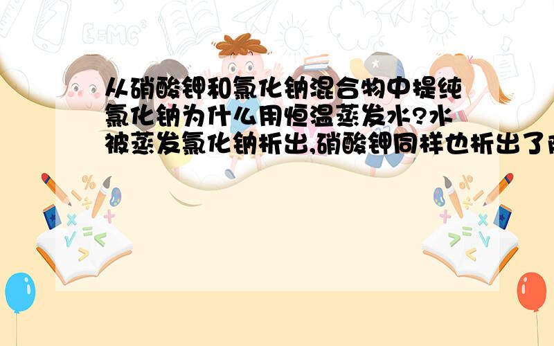 从硝酸钾和氯化钠混合物中提纯氯化钠为什么用恒温蒸发水?水被蒸发氯化钠析出,硝酸钾同样也析出了阿?为什么啊...恒温蒸发水的原因= =膜拜还有什么时候写恒温蒸发水，什么时候写蒸发结