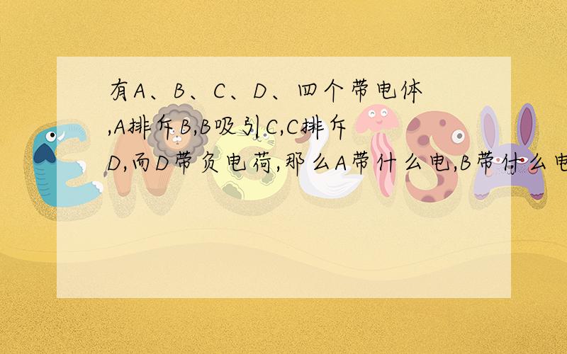 有A、B、C、D、四个带电体,A排斥B,B吸引C,C排斥D,而D带负电荷,那么A带什么电,B带什么电,C带什么电