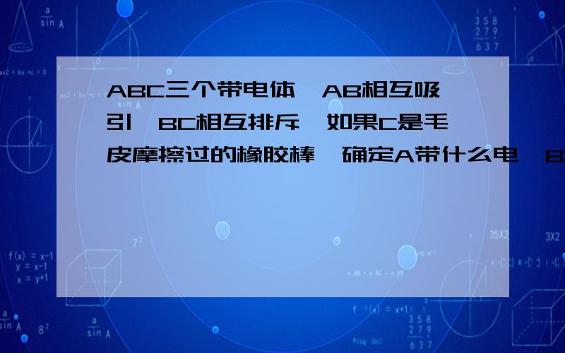 ABC三个带电体,AB相互吸引,BC相互排斥,如果C是毛皮摩擦过的橡胶棒,确定A带什么电,B带什么电?