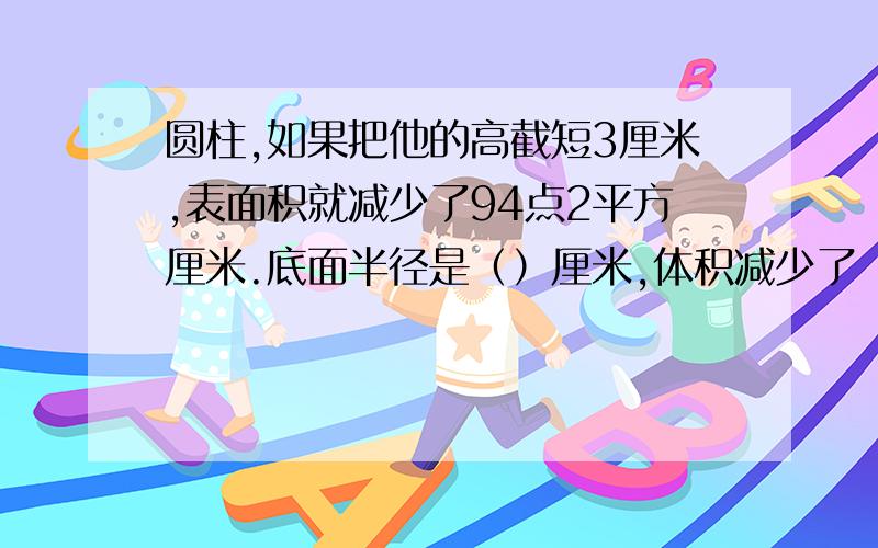 圆柱,如果把他的高截短3厘米,表面积就减少了94点2平方厘米.底面半径是（）厘米,体积减少了（）立方厘