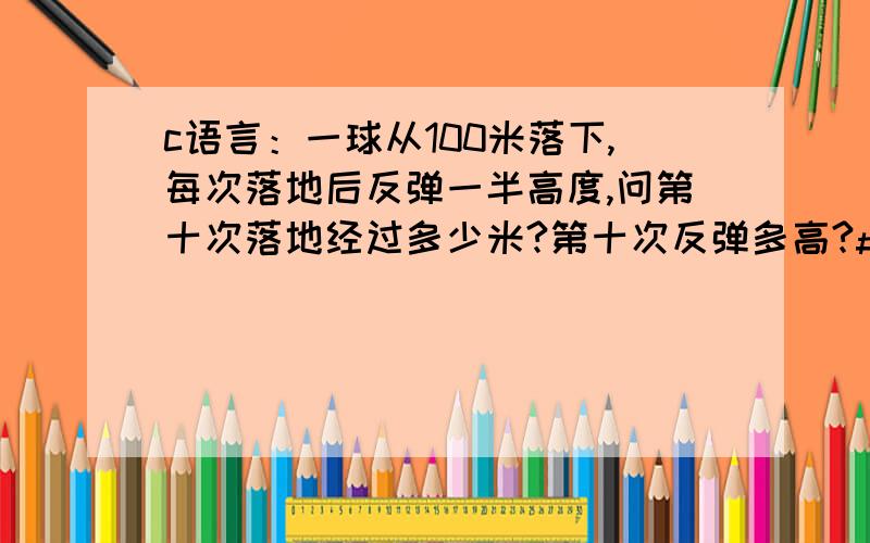 c语言：一球从100米落下,每次落地后反弹一半高度,问第十次落地经过多少米?第十次反弹多高?#include main(){float h=100,sum=100;int i,t;for(i=1;i