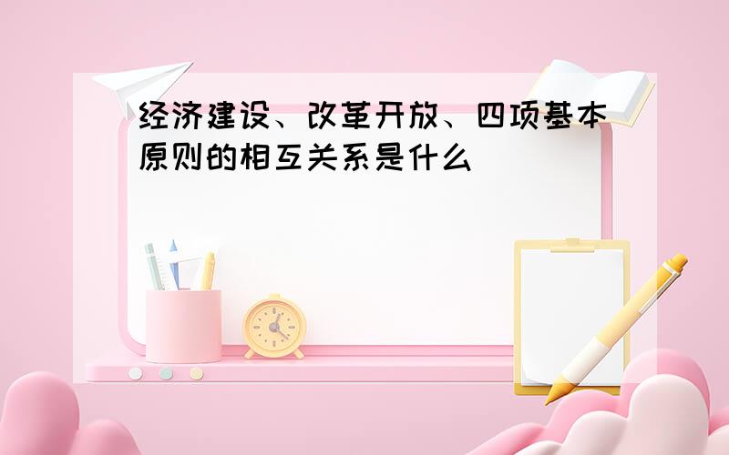 经济建设、改革开放、四项基本原则的相互关系是什么