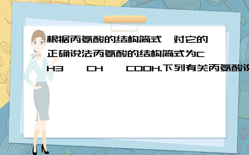 根据丙氨酸的结构简式,对它的正确说法丙氨酸的结构简式为CH3——CH——COOH.下列有关丙氨酸说法不正确的是 ｜ NH2 A含有C、H、O、N四种元素 B.每个元素含有三个碳原子 C.是一种高分子化合物