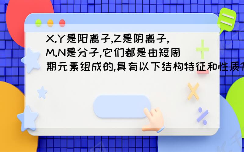 X.Y是阳离子,Z是阴离子,M.N是分子,它们都是由短周期元素组成的,具有以下结构特征和性质1.X.Y.M.N的核外电子总数相等 2.常温下,M是极易溶于N的气体 3.X与M均由相同的元素组成 4.Y为单核离子,其