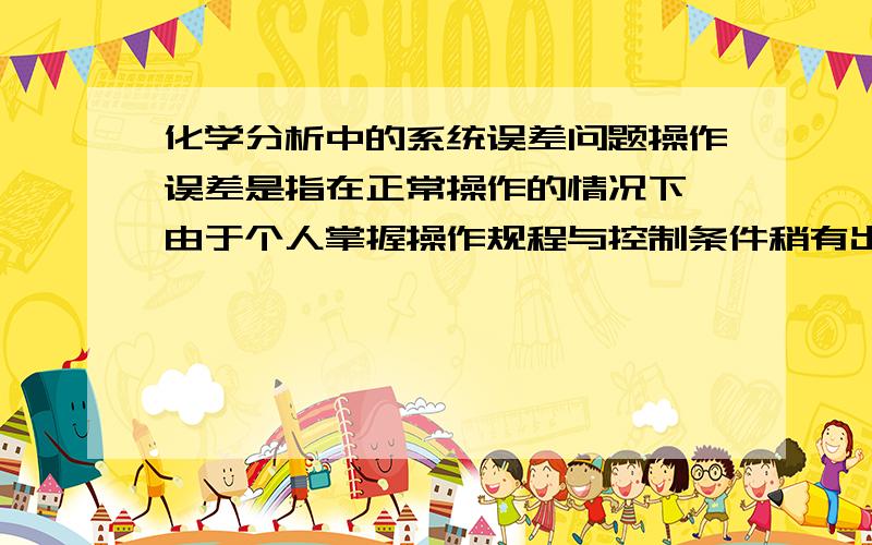 化学分析中的系统误差问题操作误差是指在正常操作的情况下,由于个人掌握操作规程与控制条件稍有出入而造成的误差.如：滴定分析中对滴定终点颜色的判断,有人经常偏深,有人经常偏浅；