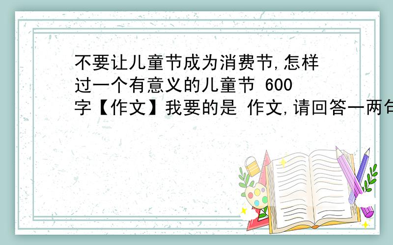 不要让儿童节成为消费节,怎样过一个有意义的儿童节 600字【作文】我要的是 作文,请回答一两句话的人不要再回答了