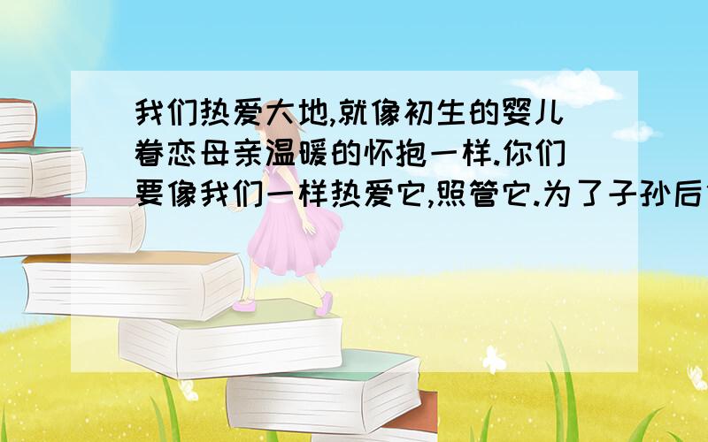 我们热爱大地,就像初生的婴儿眷恋母亲温暖的怀抱一样.你们要像我们一样热爱它,照管它.为了子孙后代,你们要献出全部的力量和情感来保护大地.我们深知：大地不属于人类,而人类是属于大