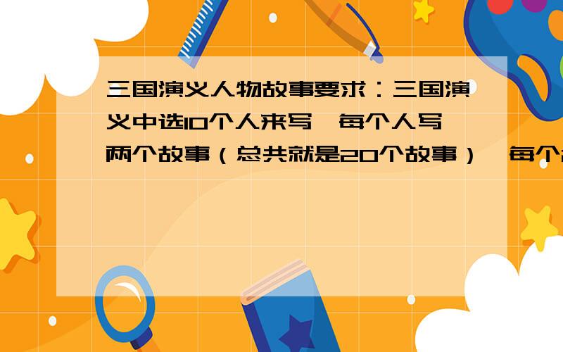 三国演义人物故事要求：三国演义中选10个人来写,每个人写两个故事（总共就是20个故事）,每个200字内