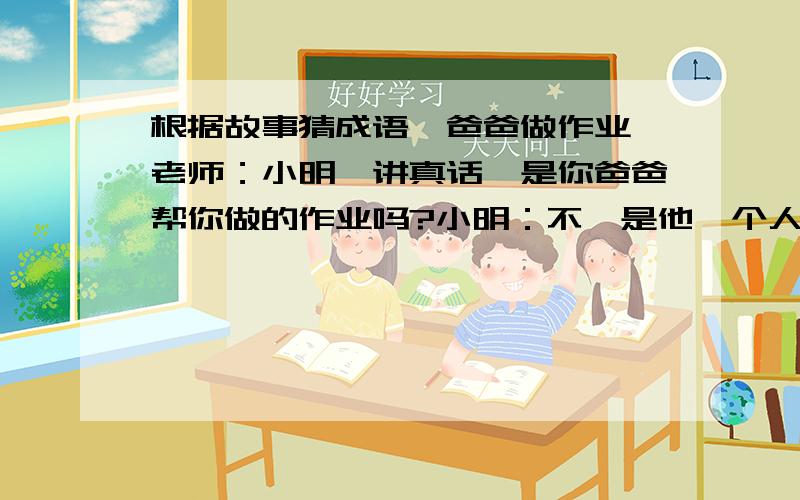 根据故事猜成语《爸爸做作业》老师：小明,讲真话,是你爸爸帮你做的作业吗?小明：不,是他一个人独立完成的!根据这个小故事猜一个成语,