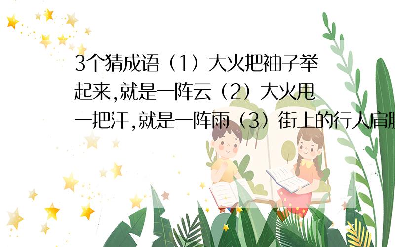 3个猜成语（1）大火把袖子举起来,就是一阵云（2）大火甩一把汗,就是一阵雨（3）街上的行人肩膀擦着肩膀,脚跟碰着脚跟答出有赏