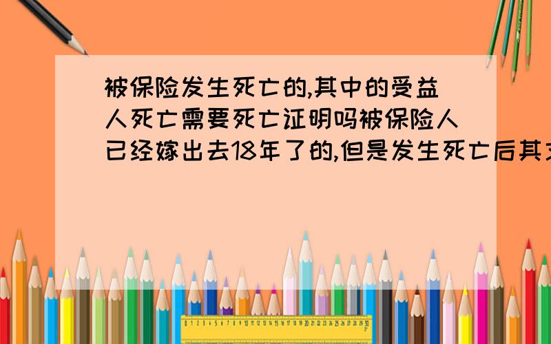 被保险发生死亡的,其中的受益人死亡需要死亡证明吗被保险人已经嫁出去18年了的,但是发生死亡后其丈夫、子女都是受益人,但是保险公司要求出具死者亲生父母的死亡证明,他们的意思是死