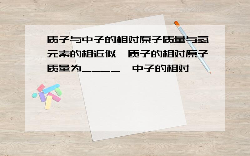 质子与中子的相对原子质量与氢元素的相近似,质子的相对原子质量为____,中子的相对