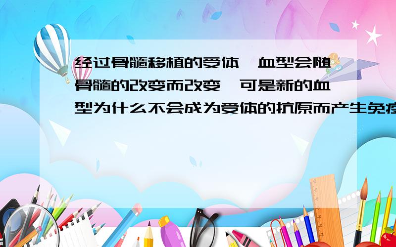 经过骨髓移植的受体,血型会随骨髓的改变而改变,可是新的血型为什么不会成为受体的抗原而产生免疫反应?