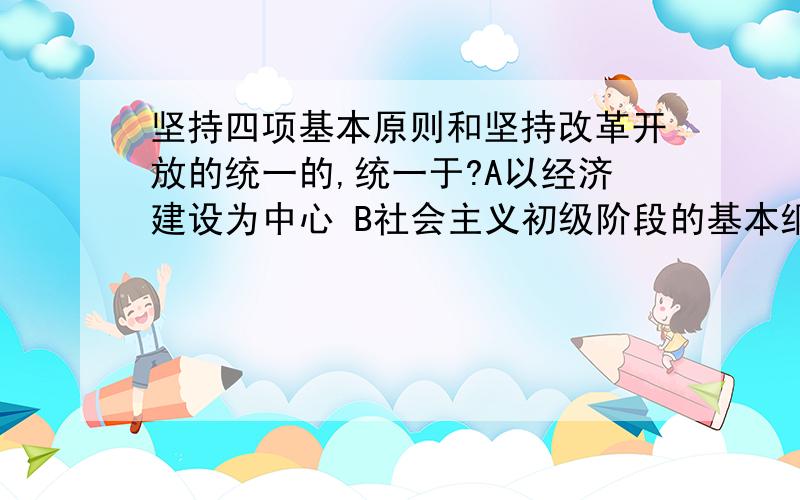 坚持四项基本原则和坚持改革开放的统一的,统一于?A以经济建设为中心 B社会主义初级阶段的基本纲领 C解放生产力和发展生产力的实践 D建设有中国特色社会主义的伟大实践