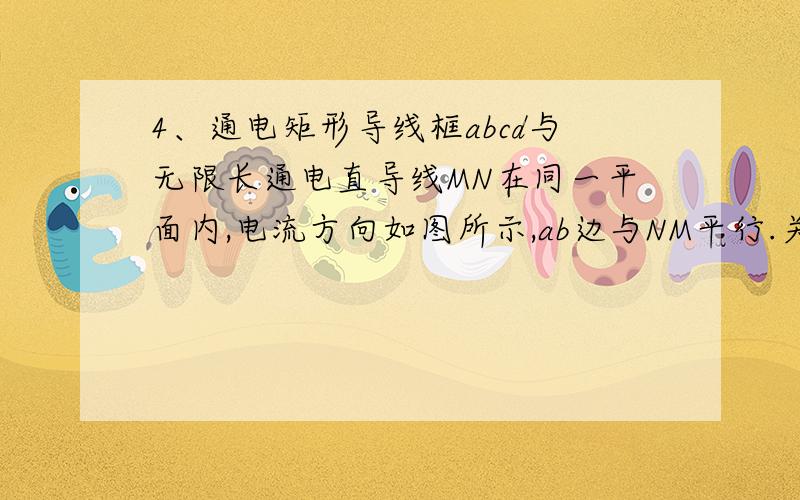 4、通电矩形导线框abcd与无限长通电直导线MN在同一平面内,电流方向如图所示,ab边与NM平行.关于MN的磁场对线框的作用,下列叙述正确的是（A）线框有两条边所受的安培力方向相同（B）线框有