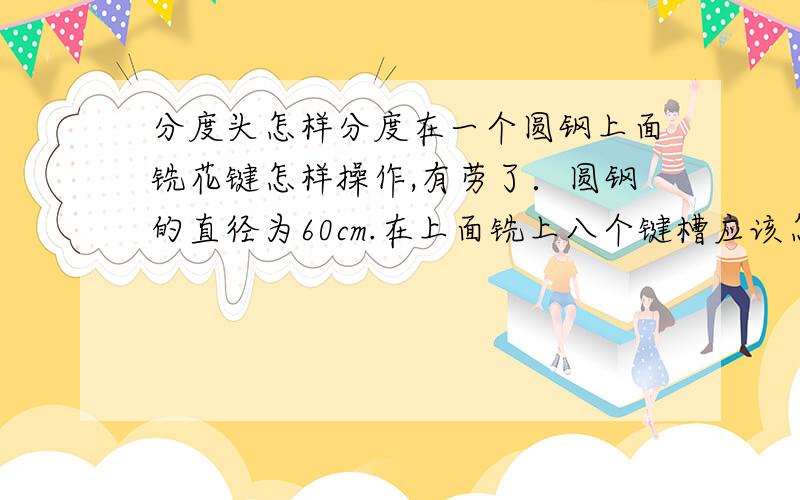 分度头怎样分度在一个圆钢上面铣花键怎样操作,有劳了．圆钢的直径为60cm.在上面铣上八个键槽应该怎样做?请把详细步骤说明一下．要一步步的来．要不我看不懂．谢谢了．