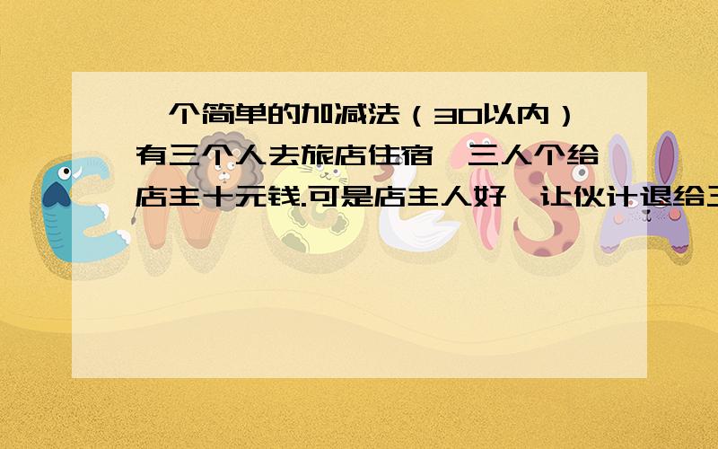 一个简单的加减法（30以内）有三个人去旅店住宿,三人个给店主十元钱.可是店主人好,让伙计退给三人共五元,可是伙计一想三人五不好分呀!就贪污两元,就给里一人一元钱,这就等于三人一人