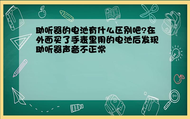 助听器的电池有什么区别吧?在外面买了手表里用的电池后发现助听器声音不正常