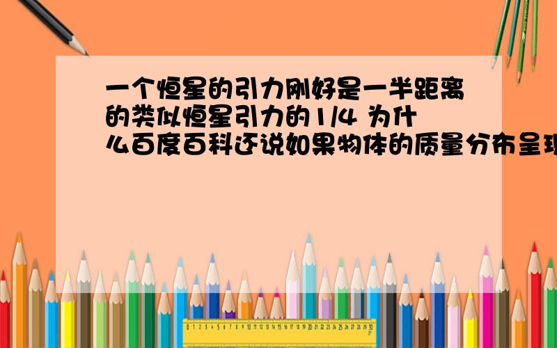 一个恒星的引力刚好是一半距离的类似恒星引力的1/4 为什么百度百科还说如果物体的质量分布呈现均匀球状时,其对外界物体施加的万有引力吸引作用将同所有的质量集中在该物体的几何中