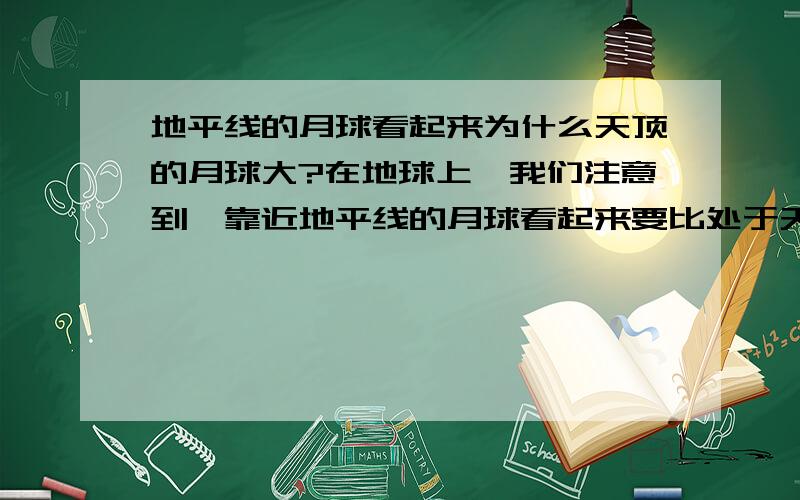 地平线的月球看起来为什么天顶的月球大?在地球上,我们注意到,靠近地平线的月球看起来要比处于天顶的月球大,这是为什么?有的人说这是错觉.而我觉得是因为大气层的放大作用的结果.因为