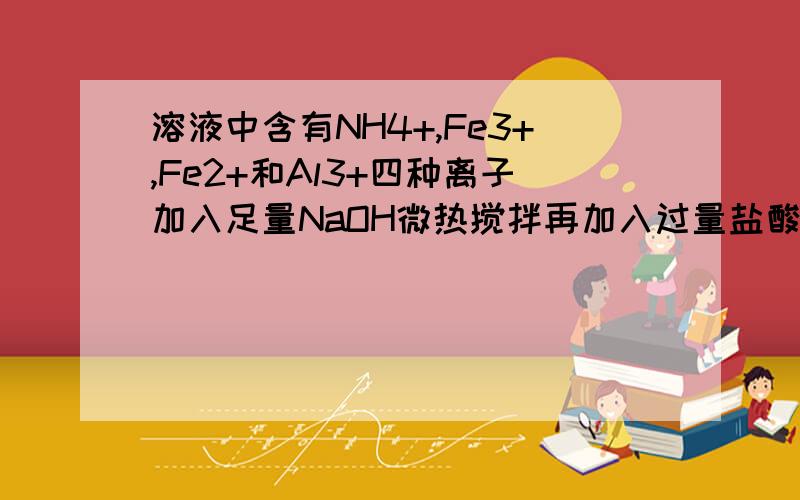 溶液中含有NH4+,Fe3+,Fe2+和Al3+四种离子加入足量NaOH微热搅拌再加入过量盐酸溶液中大量减少的阳离子是最好说一下解题思路