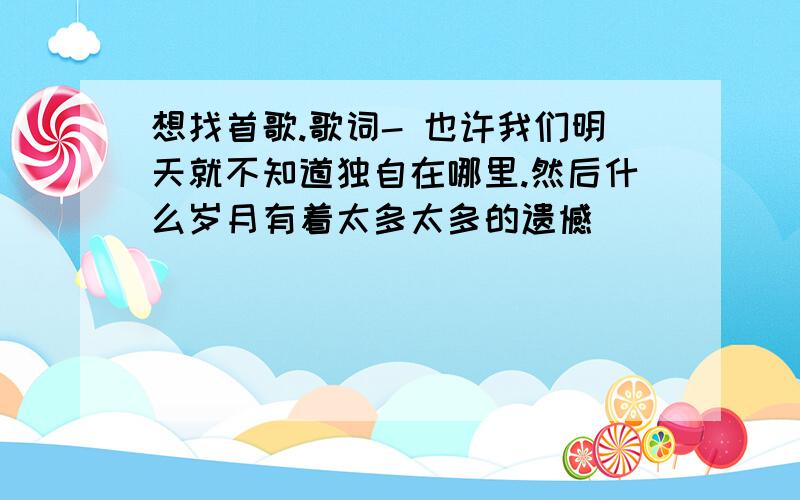 想找首歌.歌词- 也许我们明天就不知道独自在哪里.然后什么岁月有着太多太多的遗憾