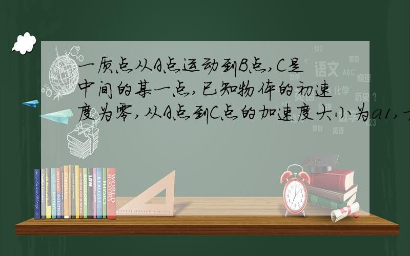 一质点从A点运动到B点,C是中间的某一点,已知物体的初速度为零,从A点到C点的加速度大小为a1,方向与速度方向相同,从C点到B点的加速度大小为a2,方向与速度方向相反,到达B点的速度刚好为零,