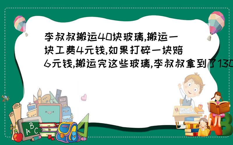 李叔叔搬运40块玻璃,搬运一块工费4元钱,如果打碎一块赔6元钱,搬运完这些玻璃,李叔叔拿到了130元钱.李叔叔砸碎了多少?