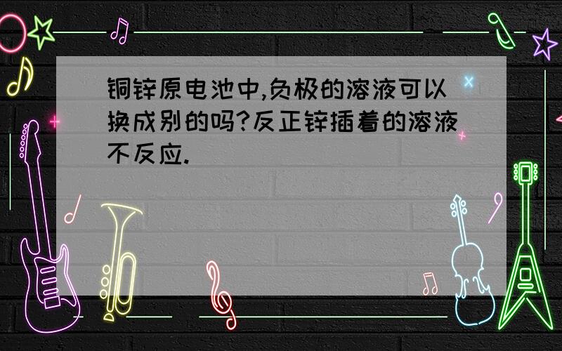 铜锌原电池中,负极的溶液可以换成别的吗?反正锌插着的溶液不反应.