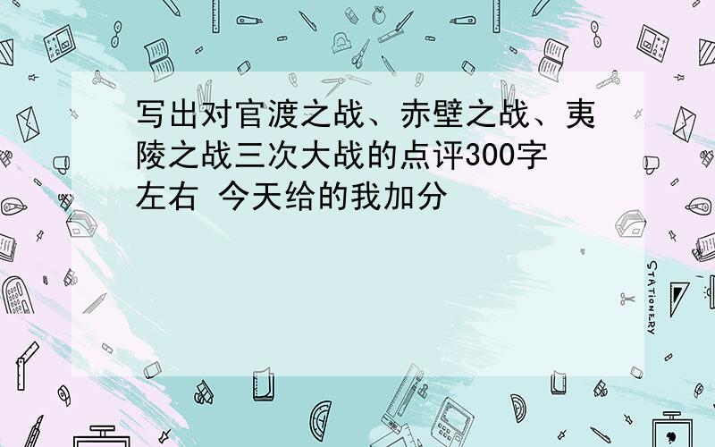 写出对官渡之战、赤壁之战、夷陵之战三次大战的点评300字左右 今天给的我加分