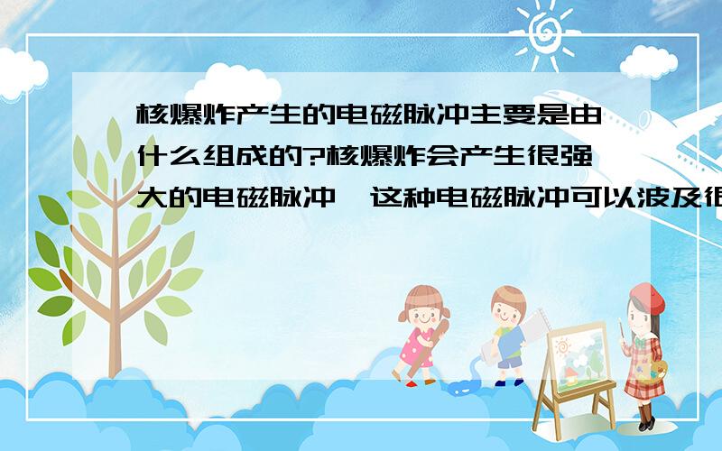 核爆炸产生的电磁脉冲主要是由什么组成的?核爆炸会产生很强大的电磁脉冲,这种电磁脉冲可以波及很远范围,损坏沿途的一切电子设备,使之失灵,可以说电磁脉冲的威力是十分巨大的.那么,这