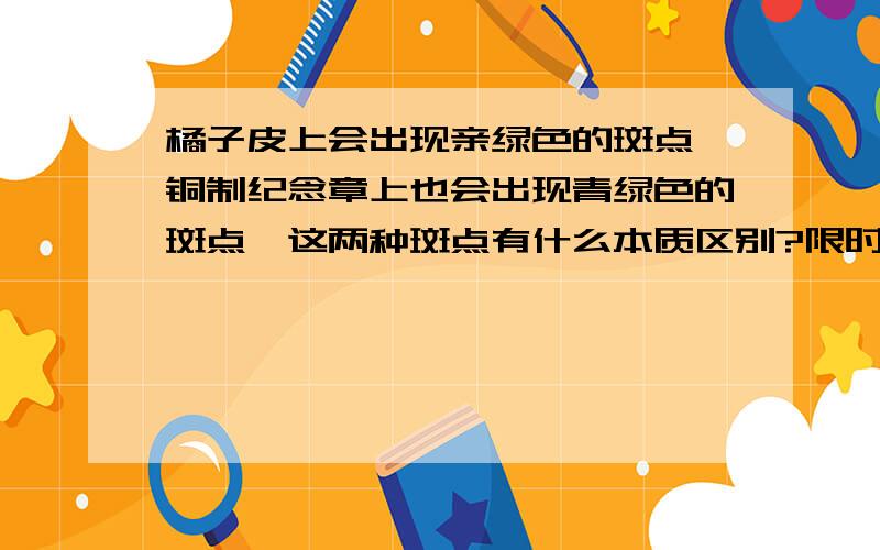 橘子皮上会出现亲绿色的斑点,铜制纪念章上也会出现青绿色的斑点,这两种斑点有什么本质区别?限时在10月14日晚上9：00回答!