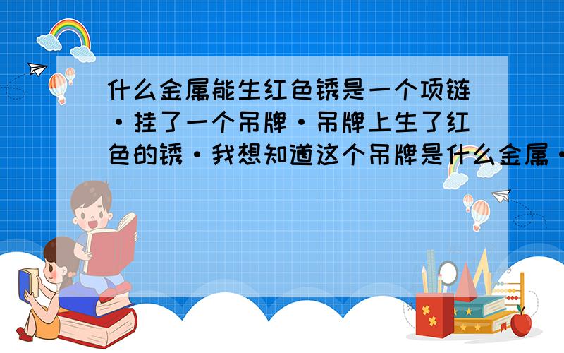 什么金属能生红色锈是一个项链·挂了一个吊牌·吊牌上生了红色的锈·我想知道这个吊牌是什么金属·是金的或是铜的·再或是什么别的金属!