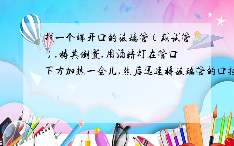 找一个端开口的玻璃管（或试管）,将其倒置,用酒精灯在管口下方加热一会儿,然后迅速将玻璃管的口插入盛水的容器,试猜想管内将发生什么现象?