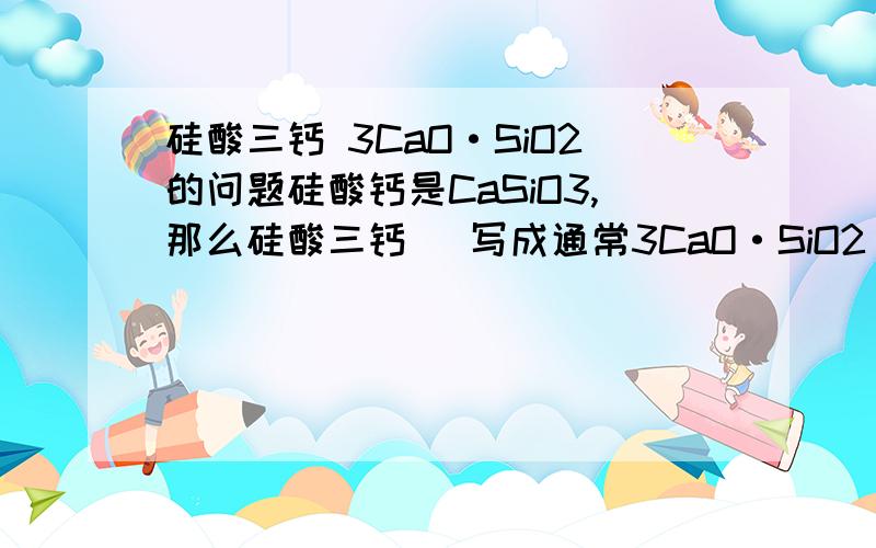 硅酸三钙 3CaO·SiO2的问题硅酸钙是CaSiO3,那么硅酸三钙（ 写成通常3CaO·SiO2）是否可以写成Ca3(SiO3)3呢?