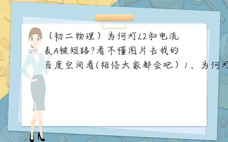 （初二物理）为何灯L2和电流表A被短路?看不懂图片去我的百度空间看(相信大家都会吧）1、为何灯L2和电流表A被短路?如何短路的?