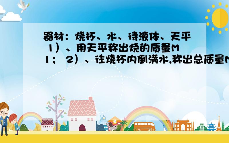 器材：烧杯、水、待液体、天平 1）、用天平称出烧的质量M1； 2）、往烧杯内倒满水,称出总质量M2器材：烧杯、水、待液体、天平 1）、用天平称出烧的质量M1； 2）、往烧杯内倒满水,称出总