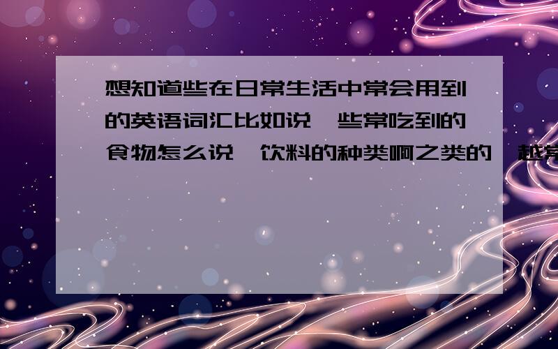 想知道些在日常生活中常会用到的英语词汇比如说一些常吃到的食物怎么说,饮料的种类啊之类的,越常用越好.