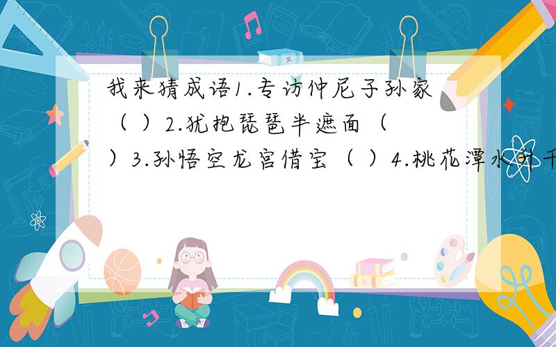 我来猜成语1.专访仲尼子孙家（ ）2.犹抱琵琶半遮面（ ）3.孙悟空龙宫借宝（ ）4.桃花潭水升千尺（ ）5.身在曹营心在汉（ ）6.舍南舍北皆春水（ ）