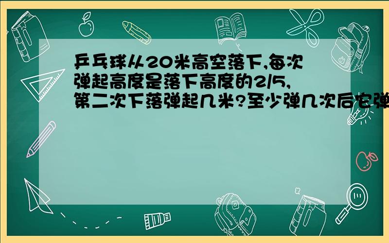 乒乓球从20米高空落下,每次弹起高度是落下高度的2/5,第二次下落弹起几米?至少弹几次后它弹起高度不足0.5米