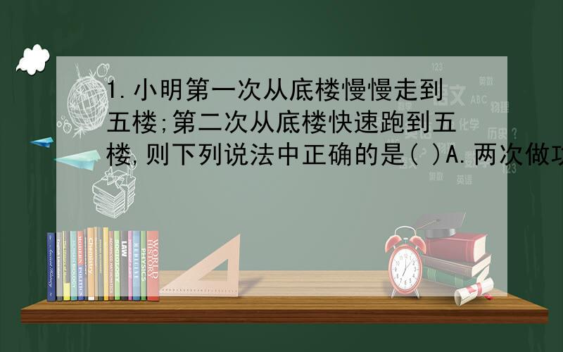 1.小明第一次从底楼慢慢走到五楼;第二次从底楼快速跑到五楼,则下列说法中正确的是( )A.两次做功同样多;两次功率同样大.B.两次做功同样多;第二次功率较大.C.第一次做功较少;两次功率同样