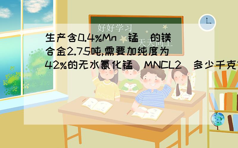 生产含0.4%Mn（锰）的镁合金2.75吨,需要加纯度为42%的无水氯化锰（MNCL2）多少千克?求具体计算过程及结果 谢谢