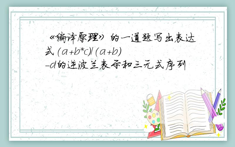 《编译原理》的一道题写出表达式(a＋b*c)/(a＋b)－d的逆波兰表示和三元式序列