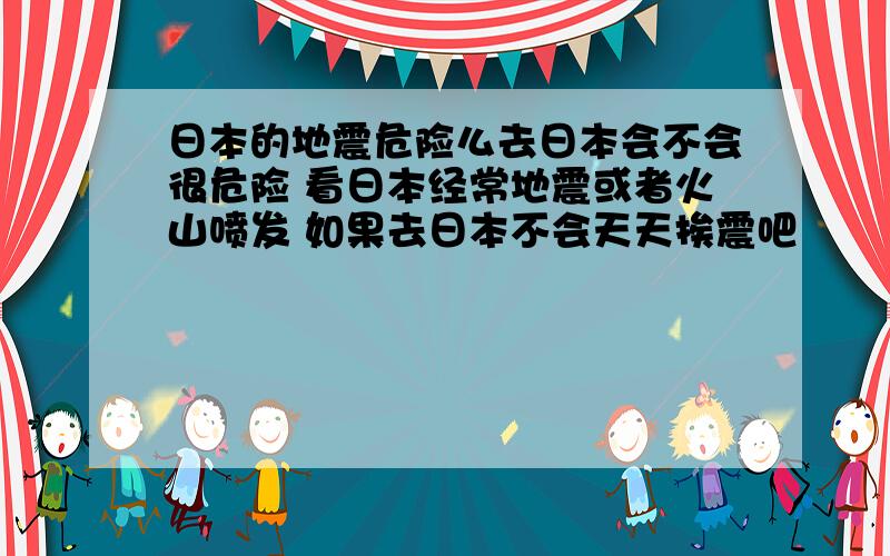 日本的地震危险么去日本会不会很危险 看日本经常地震或者火山喷发 如果去日本不会天天挨震吧