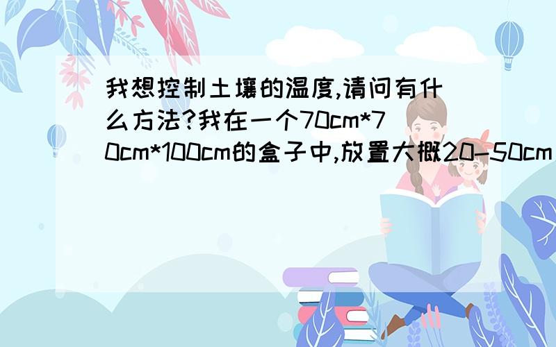 我想控制土壤的温度,请问有什么方法?我在一个70cm*70cm*100cm的盒子中,放置大概20-50cm厚度的土壤,我想对土壤进行温度控制,请问使用什么方法合适呢?要求,不控制盒子外部环境温度.也就是说：