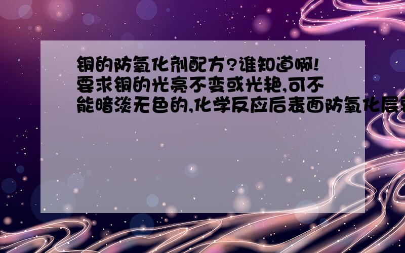 铜的防氧化剂配方?谁知道啊!要求铜的光亮不变或光艳,可不能暗淡无色的,化学反应后表面防氧化层要极其坚因持久才行的.先谢谢您了!不是电镀,我不是要二次镀铜的配方,那个我知道!想请教