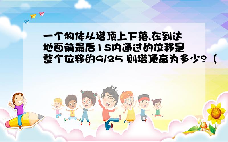 一个物体从塔顶上下落,在到达地面前最后1S内通过的位移是整个位移的9/25 则塔顶高为多少?（